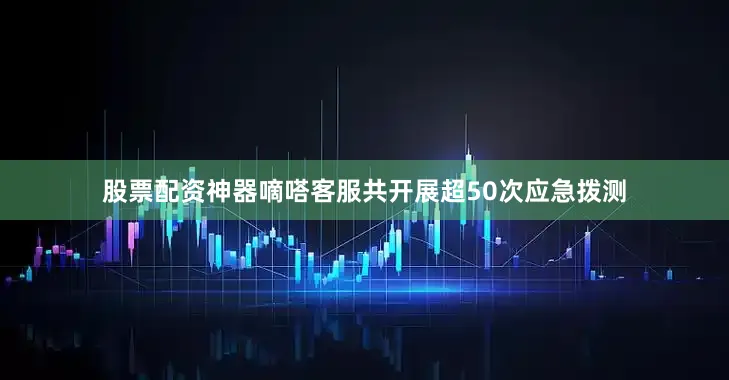 股票配资神器嘀嗒客服共开展超50次应急拨测