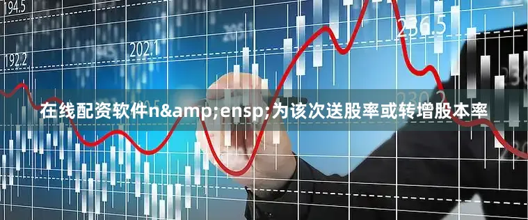 在线配资软件n&ensp;为该次送股率或转增股本率