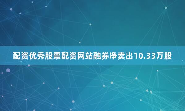 配资优秀股票配资网站融券净卖出10.33万股