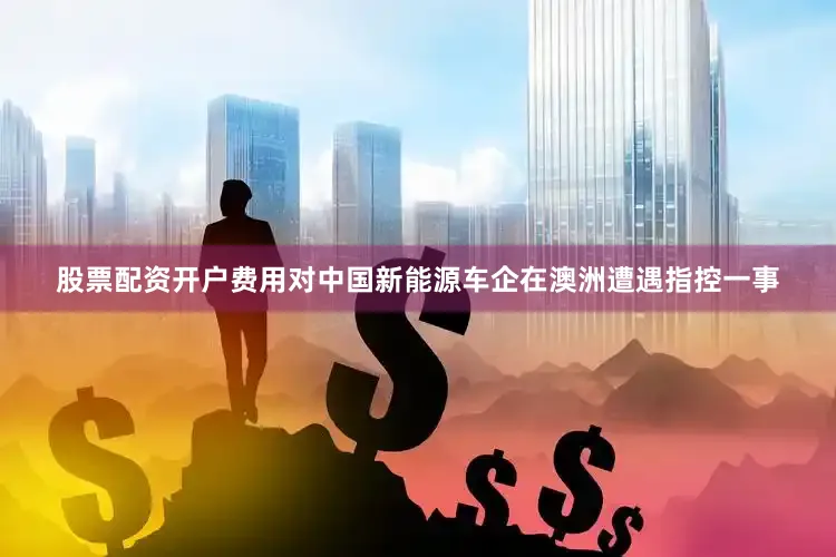 股票配资开户费用对中国新能源车企在澳洲遭遇指控一事
