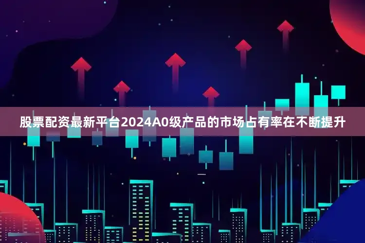 股票配资最新平台2024A0级产品的市场占有率在不断提升