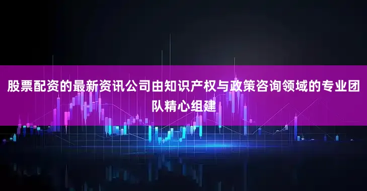 股票配资的最新资讯公司由知识产权与政策咨询领域的专业团队精心组建