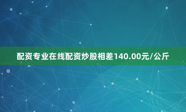配资专业在线配资炒股相差140.00元/公斤